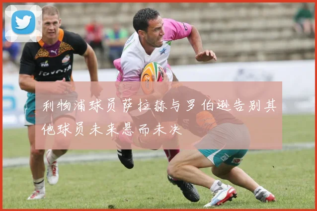利物浦球员萨拉赫与罗伯逊告别其他球员未来悬而未决