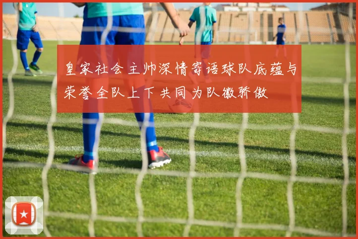 皇家社会主帅深情寄语球队底蕴与荣誉全队上下共同为队徽骄傲