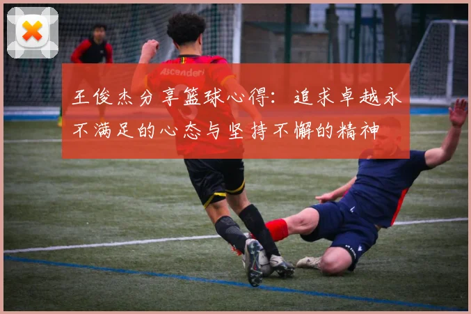 王俊杰分享篮球心得：追求卓越永不满足的心态与坚持不懈的精神