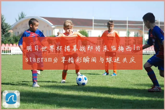 明日世界杯揭幕战即将来临梅西Instagram分享精彩瞬间与球迷共庆