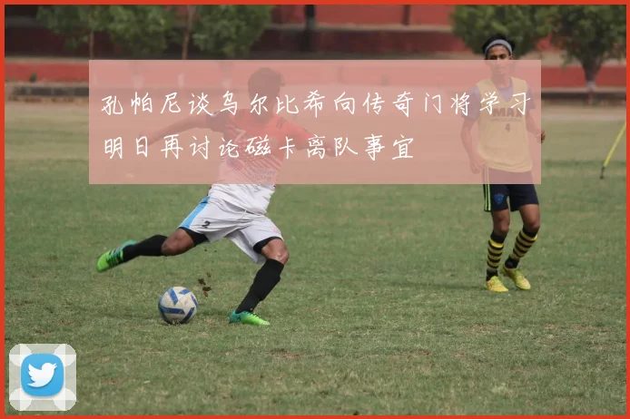 孔帕尼谈乌尔比希向传奇门将学习明日再讨论磁卡离队事宜