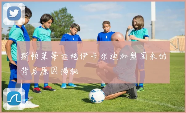 斯帕莱蒂拒绝伊卡尔迪加盟国米的背后原因揭秘