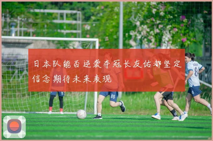 日本队能否逆袭夺冠长友佑都坚定信念期待未来表现