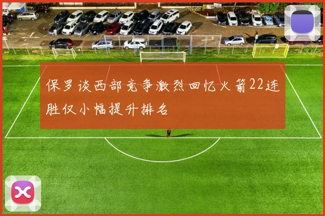 保罗谈西部竞争激烈回忆火箭22连胜仅小幅提升排名