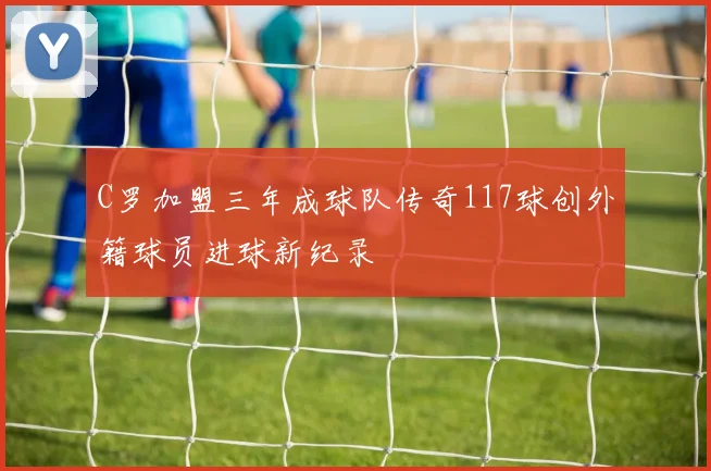 C罗加盟三年成球队传奇117球创外籍球员进球新纪录