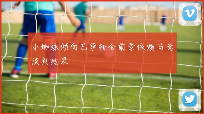 小蜘蛛倾向巴萨转会前景依赖马竞谈判结果