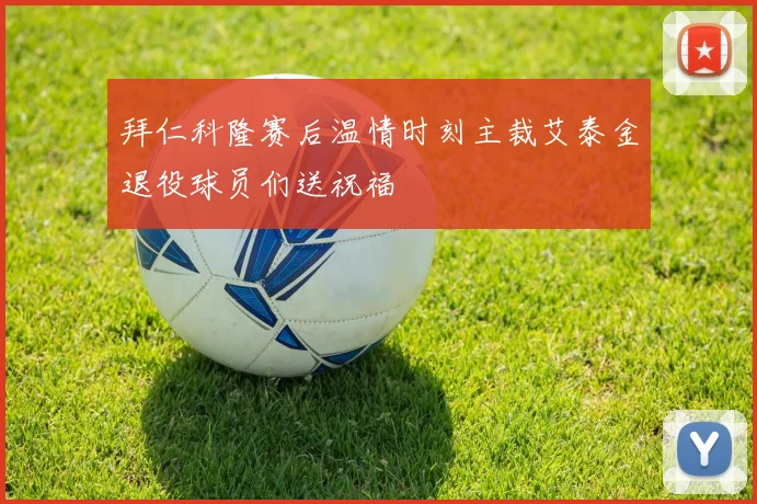 拜仁科隆赛后温情时刻主裁艾泰金退役球员们送祝福