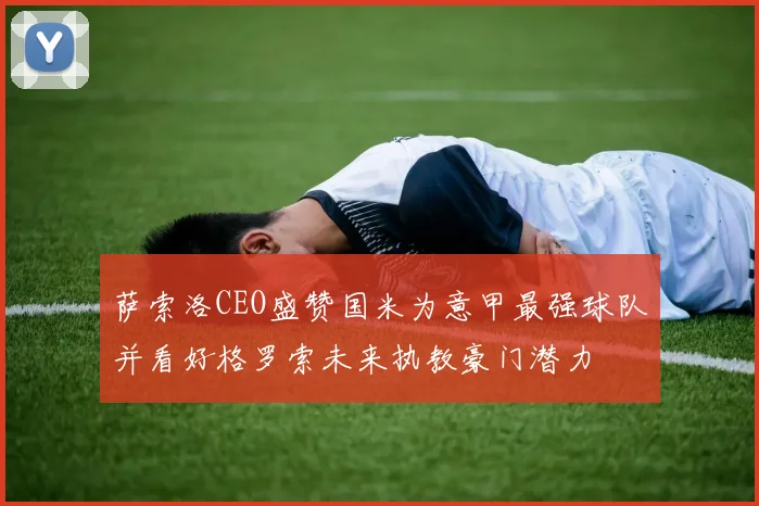 萨索洛CEO盛赞国米为意甲最强球队并看好格罗索未来执教豪门潜力