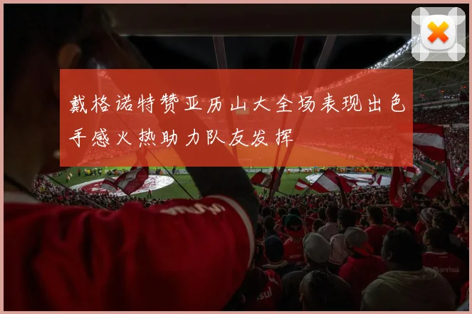 戴格诺特赞亚历山大全场表现出色手感火热助力队友发挥