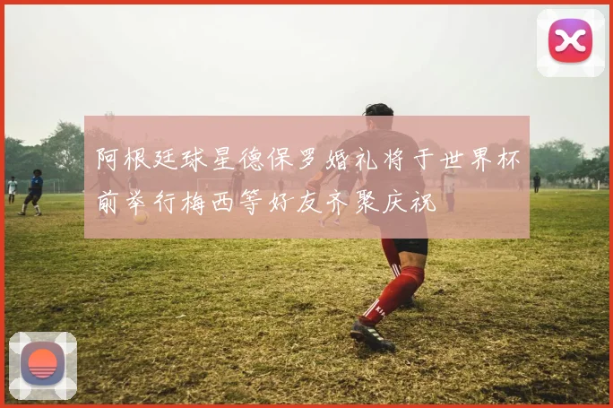 阿根廷球星德保罗婚礼将于世界杯前举行梅西等好友齐聚庆祝