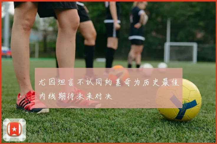尤因坦言不认同约基奇为历史最佳内线期待未来对决