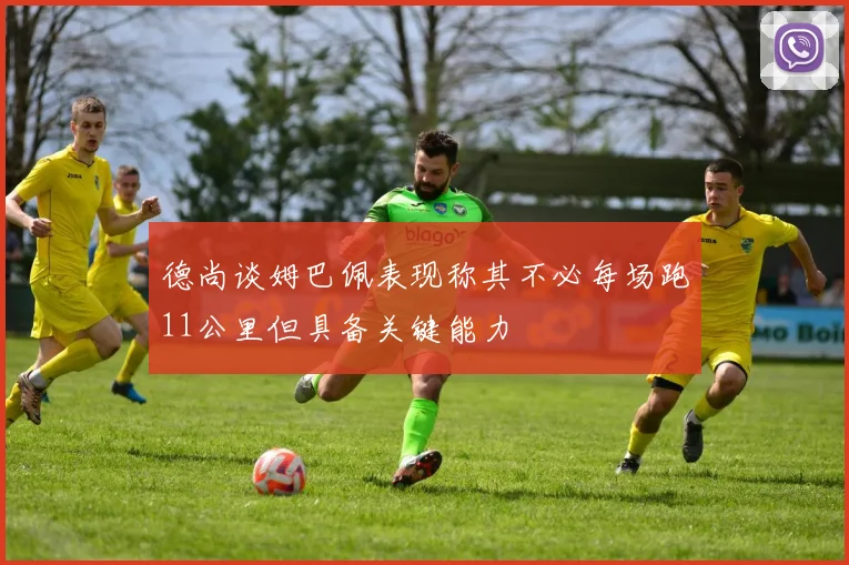 德尚谈姆巴佩表现称其不必每场跑11公里但具备关键能力