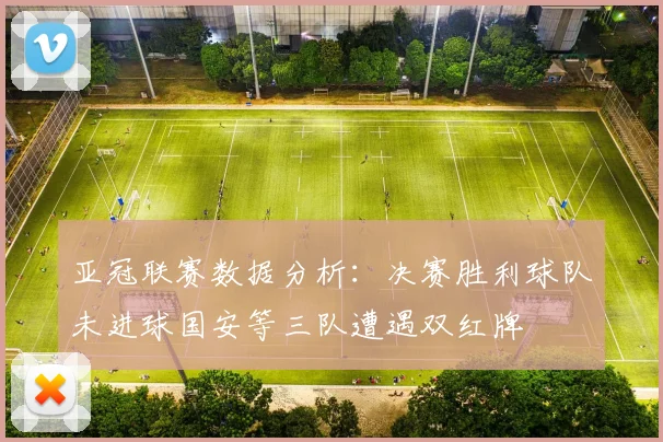 亚冠联赛数据分析：决赛胜利球队未进球国安等三队遭遇双红牌