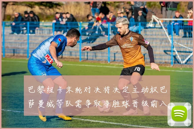 巴黎纽卡末轮对决将决定主动权巴萨曼城等队需争取净胜球晋级前八