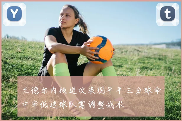 兰德尔内线进攻表现平平三分球命中率低迷球队需调整战术
