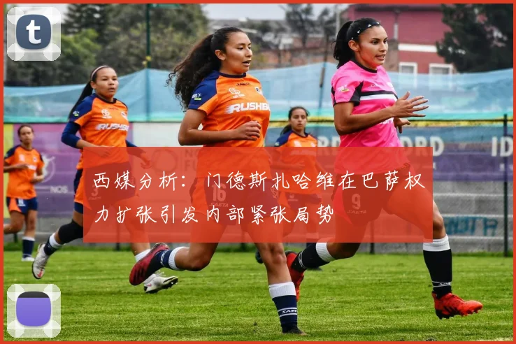 西媒分析：门德斯扎哈维在巴萨权力扩张引发内部紧张局势