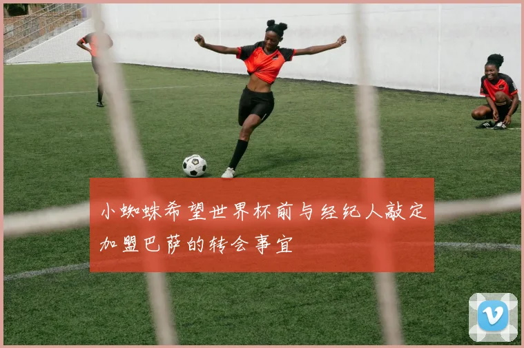 小蜘蛛希望世界杯前与经纪人敲定加盟巴萨的转会事宜